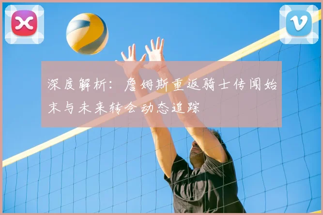 深度解析:詹姆斯重返骑士传闻始末与未来转会动态追踪