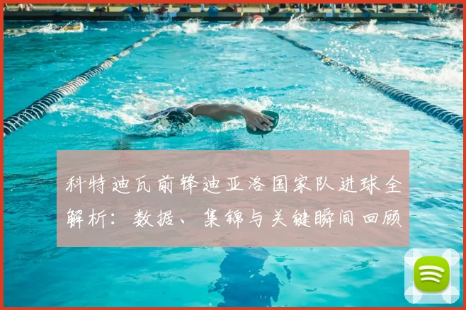 科特迪瓦前锋迪亚洛国家队进球全解析：数据、集锦与关键瞬间回顾