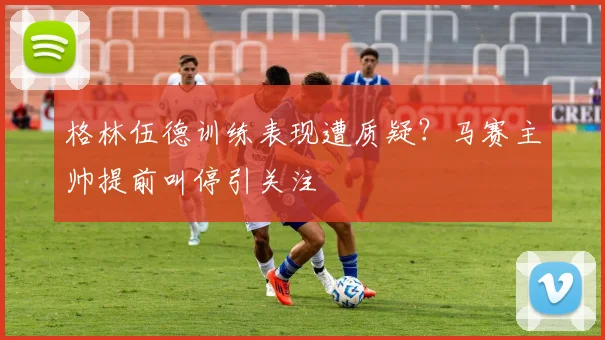 格林伍德训练表现遭质疑？马赛主帅提前叫停引关注