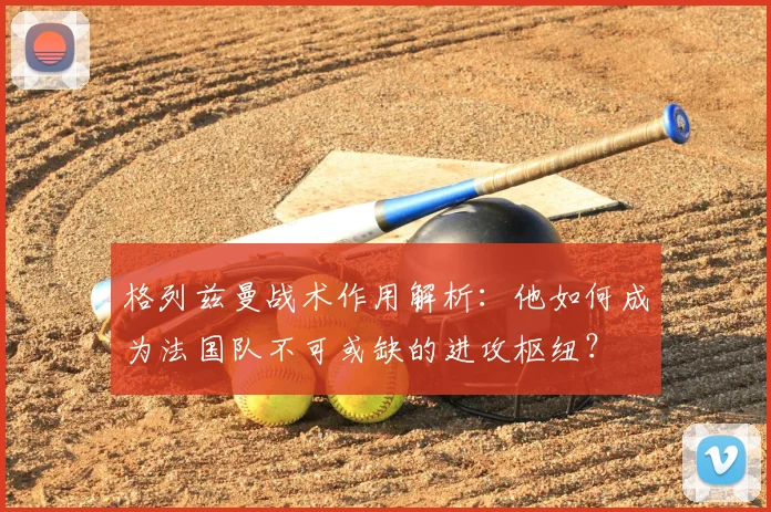 格列兹曼战术作用解析：他如何成为法国队不可或缺的进攻枢纽？