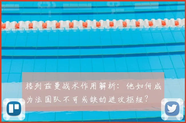 格列兹曼战术作用解析：他如何成为法国队不可或缺的进攻枢纽？