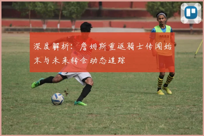 深度解析：詹姆斯重返骑士传闻始末与未来转会动态追踪