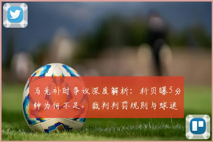马竞补时争议深度解析：科贝曝5分钟为何不足，裁判判罚规则与球迷观点全览