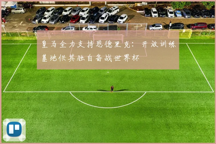 皇马全力支持恩德里克:开放训练基地供其独自备战世界杯
