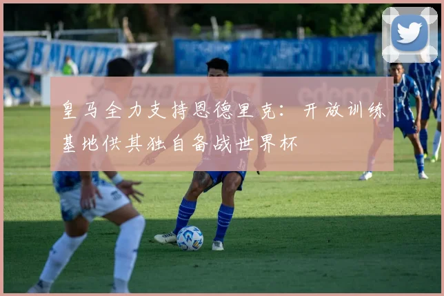 皇马全力支持恩德里克:开放训练基地供其独自备战世界杯